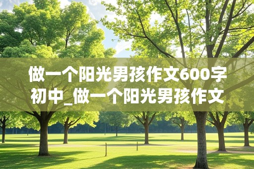 做一个阳光男孩作文600字初中_做一个阳光男孩作文600字初中生