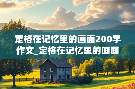 定格在记忆里的画面200字作文_定格在记忆里的画面200字作文初中