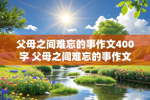 父母之间难忘的事作文400字 父母之间难忘的事作文400字免费