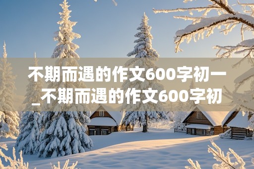 不期而遇的作文600字初一_不期而遇的作文600字初一下册