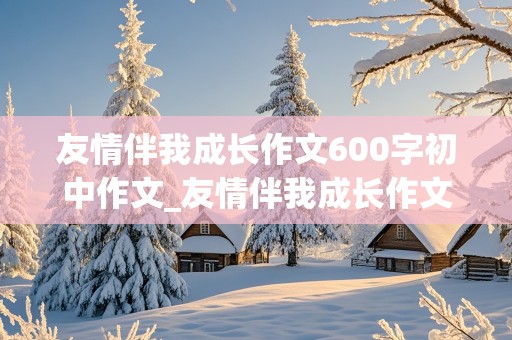 友情伴我成长作文600字初中作文_友情伴我成长作文600字初中作文大全