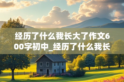 经历了什么我长大了作文600字初中_经历了什么我长大了作文600字初中生