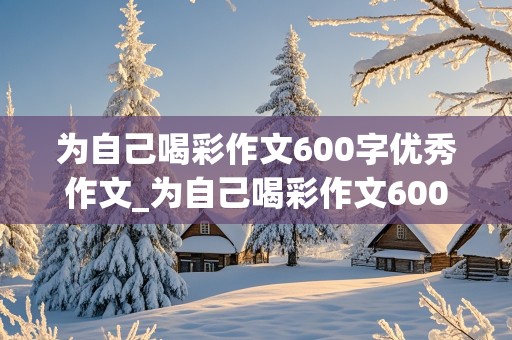 为自己喝彩作文600字优秀作文_为自己喝彩作文600字优秀作文怎么写