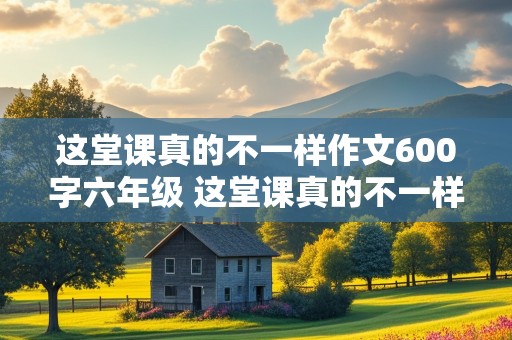 这堂课真的不一样作文600字六年级 这堂课真的不一样作文600字六年级毕业