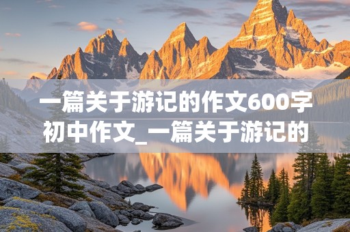 一篇关于游记的作文600字初中作文_一篇关于游记的作文600字初中作文怎么写