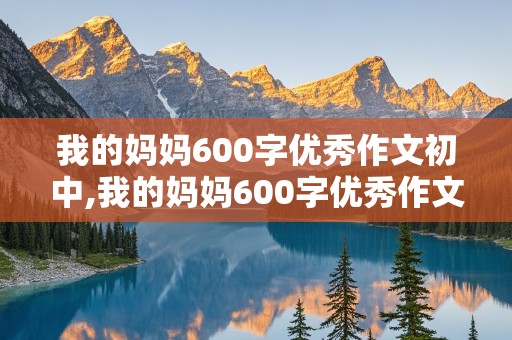 我的妈妈600字优秀作文初中,我的妈妈600字优秀作文初中生