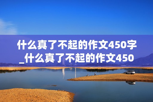 什么真了不起的作文450字_什么真了不起的作文450字六年级