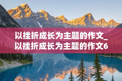 以挫折成长为主题的作文_以挫折成长为主题的作文600字