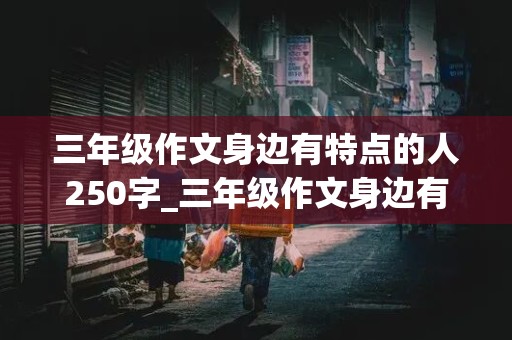 三年级作文身边有特点的人250字_三年级作文身边有特点的人250字左右