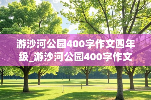 游沙河公园400字作文四年级_游沙河公园400字作文四年级下册怎么写