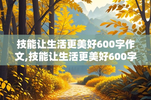 技能让生活更美好600字作文,技能让生活更美好600字作文六年级