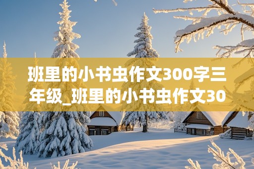 班里的小书虫作文300字三年级_班里的小书虫作文300字三年级写女孩