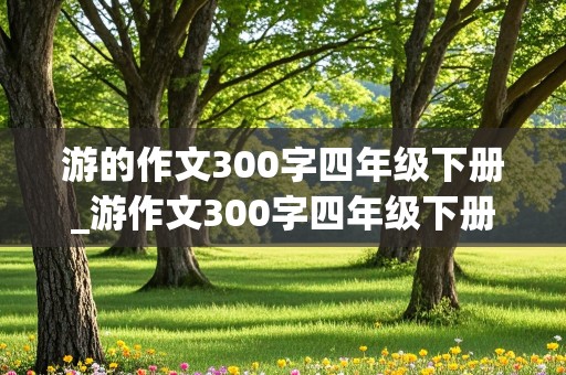 游的作文300字四年级下册_游作文300字四年级下册写景