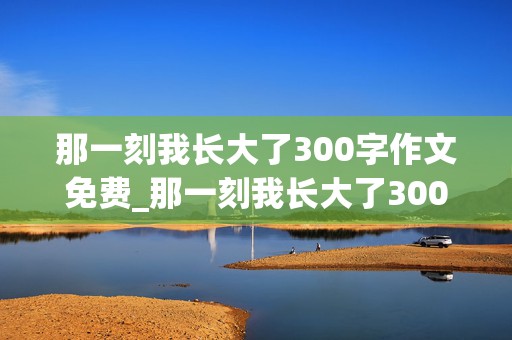 那一刻我长大了300字作文免费_那一刻我长大了300字作文免费做饭