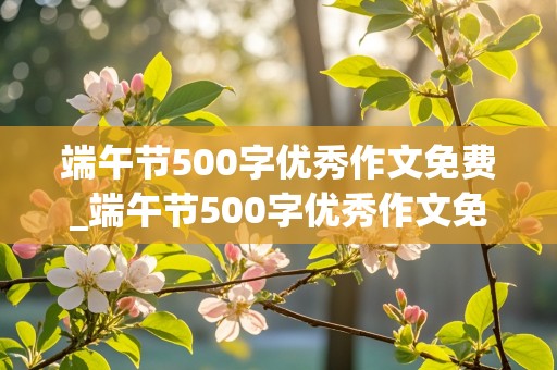 端午节500字优秀作文免费_端午节500字优秀作文免费阅读