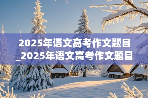 2025年语文高考作文题目_2025年语文高考作文题目是啥