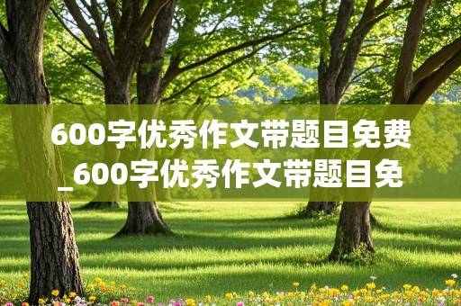 600字优秀作文带题目免费_600字优秀作文带题目免费初一