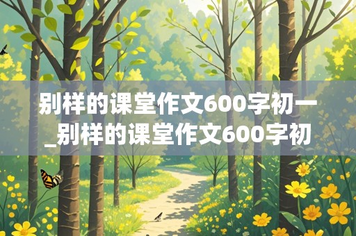 别样的课堂作文600字初一_别样的课堂作文600字初一侧重虚构怎么写