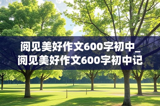 阅见美好作文600字初中_阅见美好作文600字初中记叙文