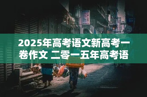 2025年高考语文新高考一卷作文 二零一五年高考语文作文