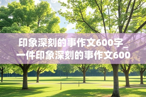 印象深刻的事作文600字_一件印象深刻的事作文600字