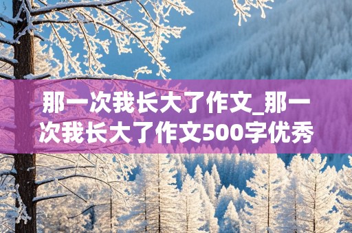 那一次我长大了作文_那一次我长大了作文500字优秀作文