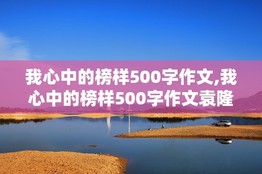 我心中的榜样500字作文,我心中的榜样500字作文袁隆平