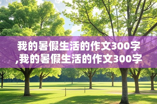 我的暑假生活的作文300字,我的暑假生活的作文300字三年级