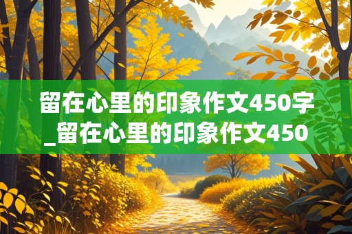 留在心里的印象作文450字_留在心里的印象作文450字六年级