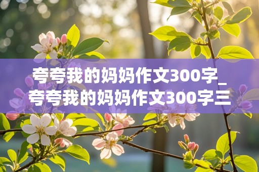 夸夸我的妈妈作文300字_夸夸我的妈妈作文300字三年级