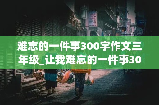 难忘的一件事300字作文三年级_让我难忘的一件事300字作文三年级