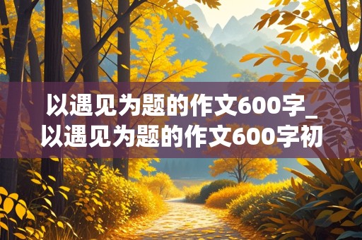 以遇见为题的作文600字_以遇见为题的作文600字初一