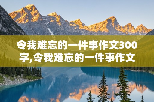 令我难忘的一件事作文300字,令我难忘的一件事作文300字左右