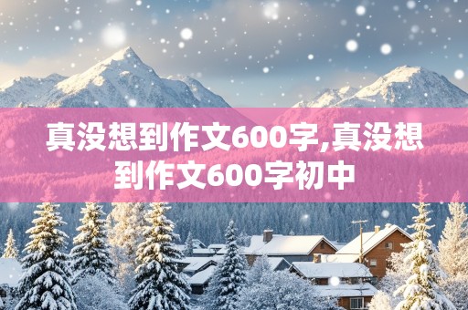 真没想到作文600字,真没想到作文600字初中