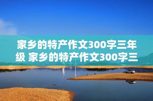 家乡的特产作文300字三年级 家乡的特产作文300字三年级湖南