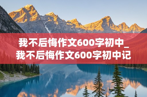 我不后悔作文600字初中_我不后悔作文600字初中记叙文