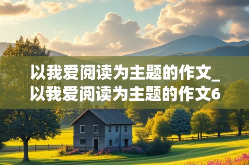 以我爱阅读为主题的作文_以我爱阅读为主题的作文600字