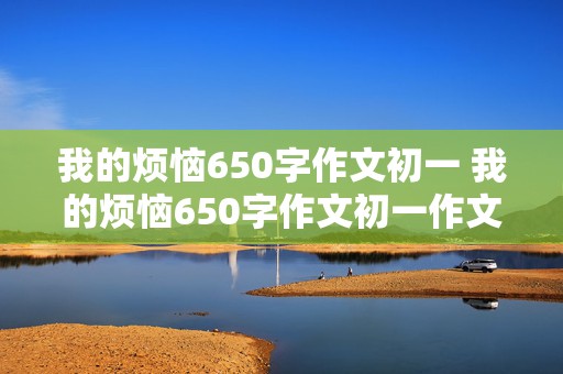 我的烦恼650字作文初一 我的烦恼650字作文初一作文大全