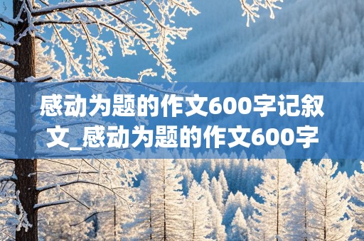 感动为题的作文600字记叙文_感动为题的作文600字记叙文生病