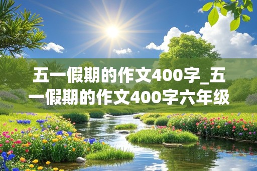 五一假期的作文400字_五一假期的作文400字六年级