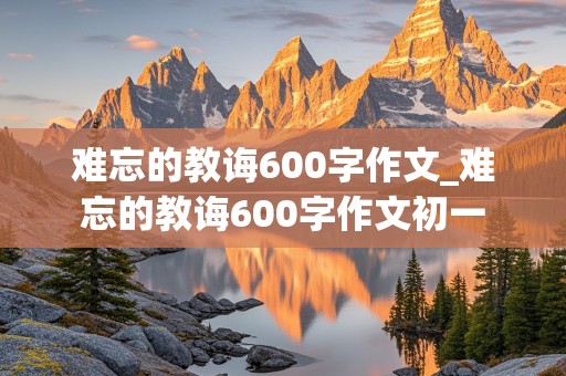 难忘的教诲600字作文_难忘的教诲600字作文初一