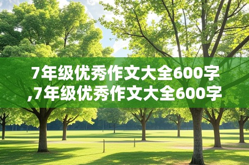 7年级优秀作文大全600字,7年级优秀作文大全600字带题目