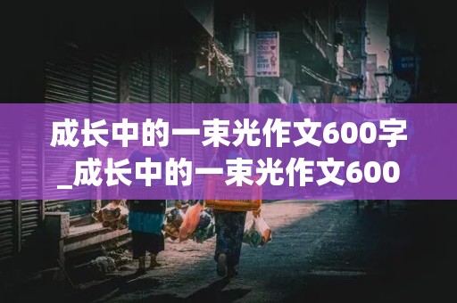 成长中的一束光作文600字_成长中的一束光作文600字记叙文