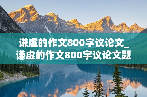 谦虚的作文800字议论文_谦虚的作文800字议论文题目大全