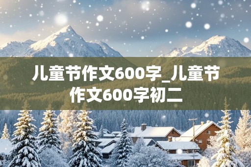 儿童节作文600字_儿童节作文600字初二