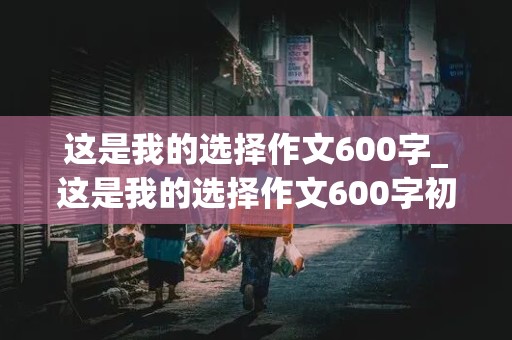 这是我的选择作文600字_这是我的选择作文600字初中作文