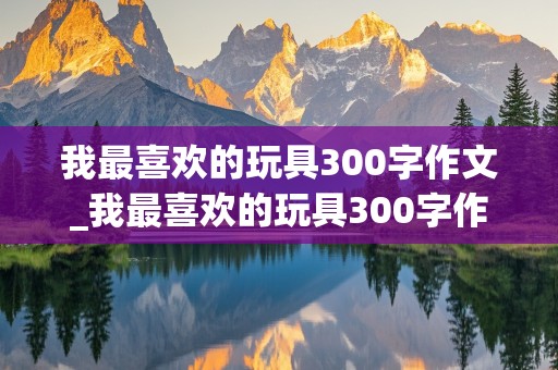 我最喜欢的玩具300字作文_我最喜欢的玩具300字作文洋娃娃