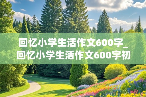 回忆小学生活作文600字_回忆小学生活作文600字初中