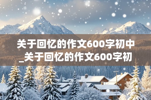 关于回忆的作文600字初中_关于回忆的作文600字初中作文