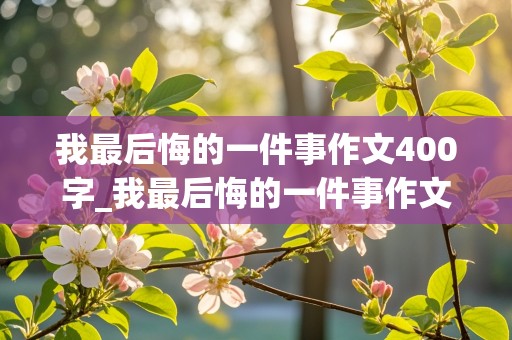 我最后悔的一件事作文400字_我最后悔的一件事作文400字四年级